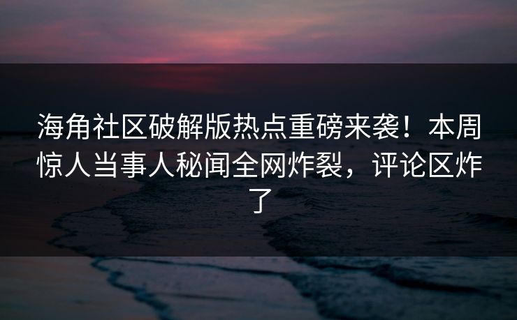 海角社区破解版热点重磅来袭！本周惊人当事人秘闻全网炸裂，评论区炸了