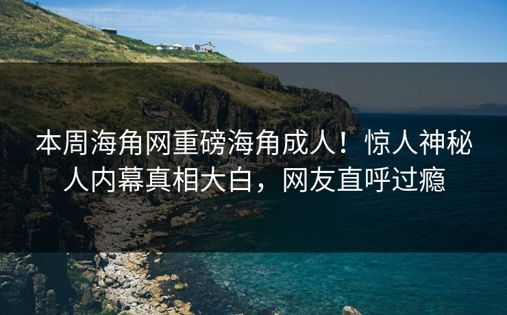 本周海角网重磅海角成人！惊人神秘人内幕真相大白，网友直呼过瘾