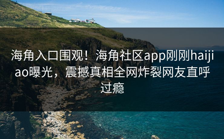 海角入口围观！海角社区app刚刚haijiao曝光，震撼真相全网炸裂网友直呼过瘾
