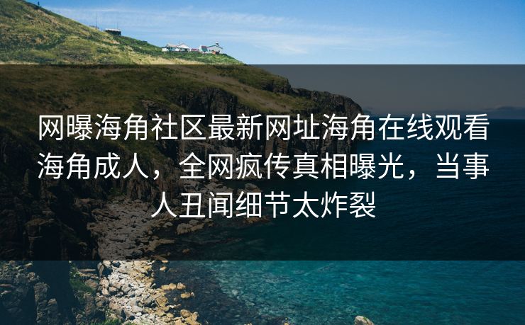 网曝海角社区最新网址海角在线观看海角成人，全网疯传真相曝光，当事人丑闻细节太炸裂