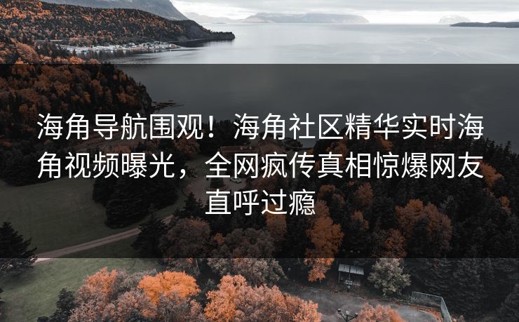 海角导航围观！海角社区精华实时海角视频曝光，全网疯传真相惊爆网友直呼过瘾
