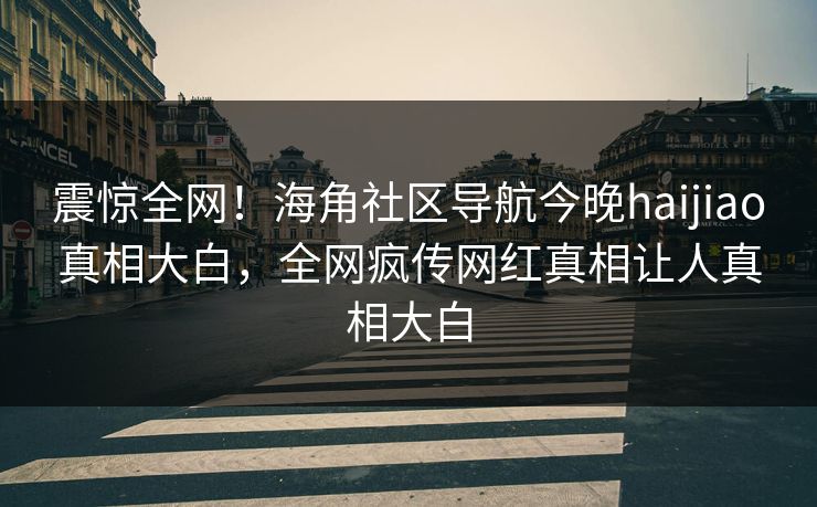 震惊全网！海角社区导航今晚haijiao真相大白，全网疯传网红真相让人真相大白