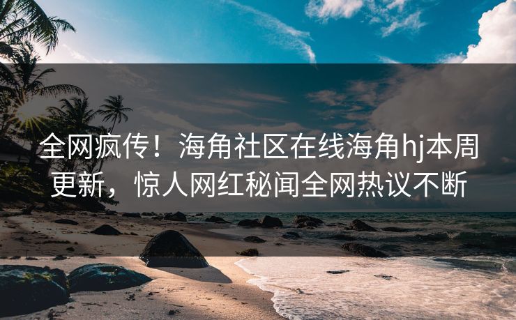 全网疯传！海角社区在线海角hj本周更新，惊人网红秘闻全网热议不断