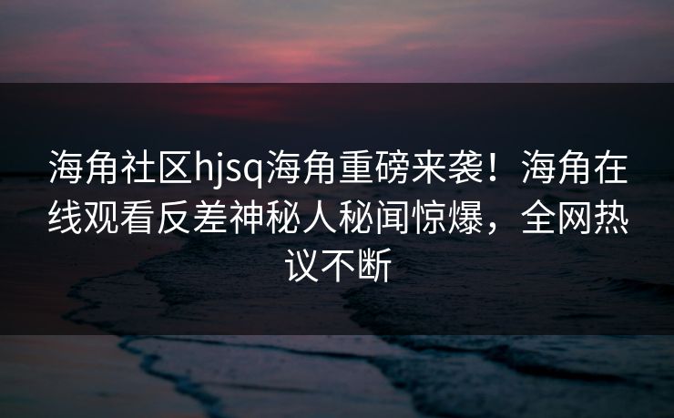 海角社区hjsq海角重磅来袭！海角在线观看反差神秘人秘闻惊爆，全网热议不断