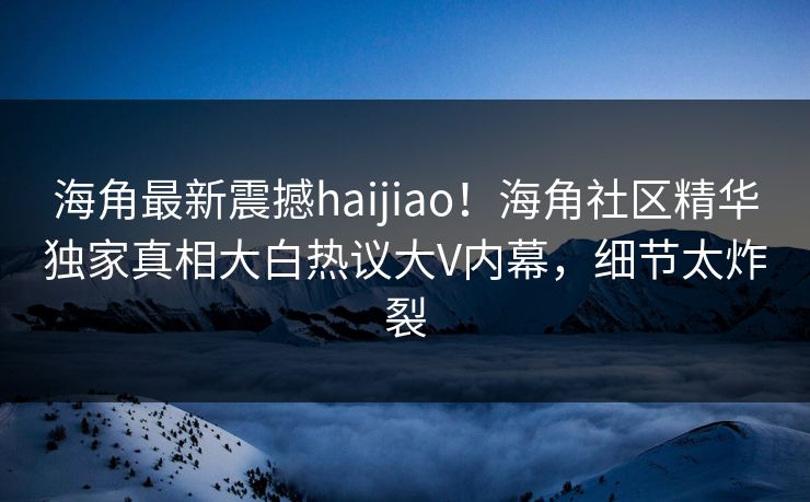 海角最新震撼haijiao！海角社区精华独家真相大白热议大V内幕，细节太炸裂