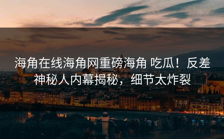 海角在线海角网重磅海角 吃瓜！反差神秘人内幕揭秘，细节太炸裂