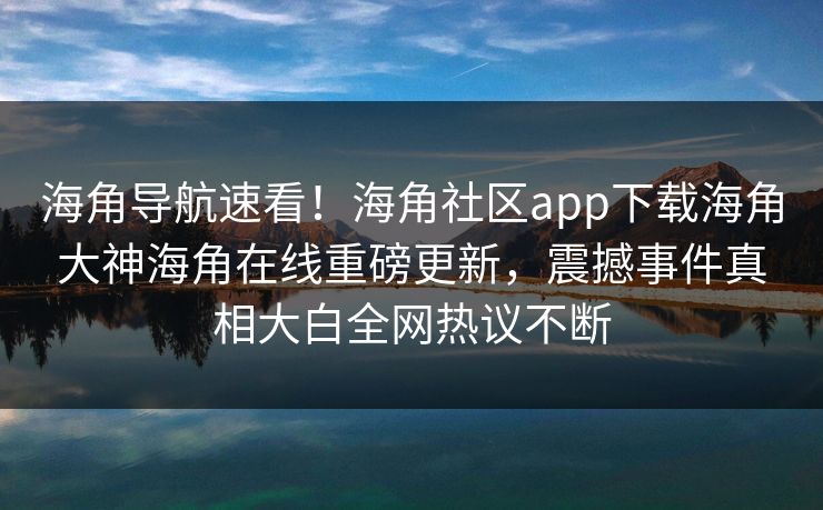 海角导航速看！海角社区app下载海角大神海角在线重磅更新，震撼事件真相大白全网热议不断