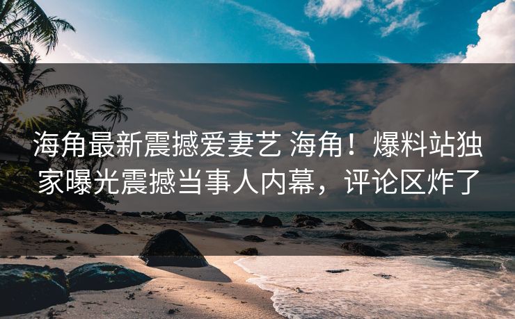 海角最新震撼爱妻艺 海角！爆料站独家曝光震撼当事人内幕，评论区炸了