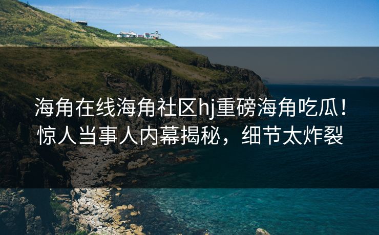 海角在线海角社区hj重磅海角吃瓜！惊人当事人内幕揭秘，细节太炸裂