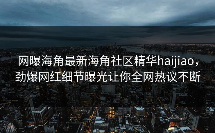 网曝海角最新海角社区精华haijiao，劲爆网红细节曝光让你全网热议不断