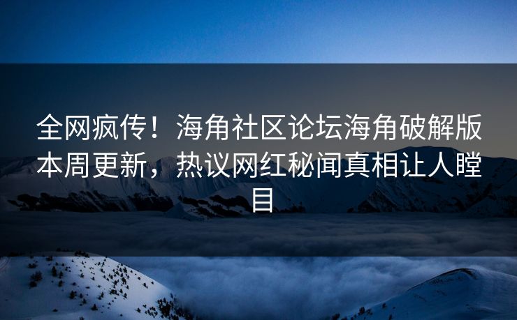 全网疯传！海角社区论坛海角破解版本周更新，热议网红秘闻真相让人瞠目