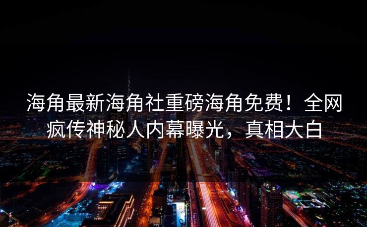 海角最新海角社重磅海角免费！全网疯传神秘人内幕曝光，真相大白