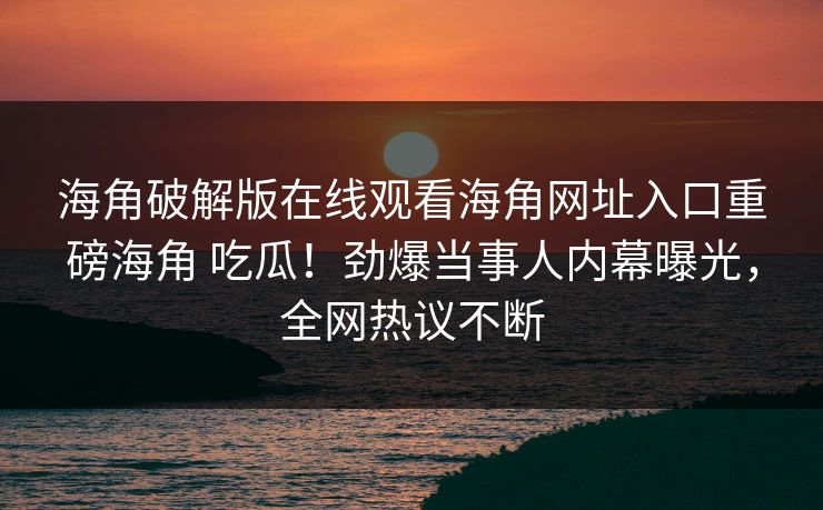 海角破解版在线观看海角网址入口重磅海角 吃瓜！劲爆当事人内幕曝光，全网热议不断