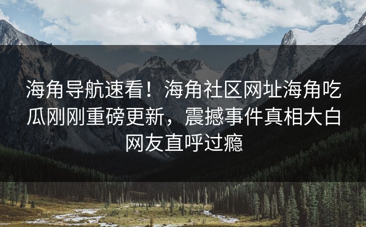 海角导航速看！海角社区网址海角吃瓜刚刚重磅更新，震撼事件真相大白网友直呼过瘾