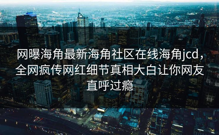 网曝海角最新海角社区在线海角jcd，全网疯传网红细节真相大白让你网友直呼过瘾