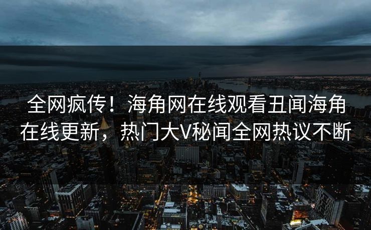 全网疯传！海角网在线观看丑闻海角在线更新，热门大V秘闻全网热议不断