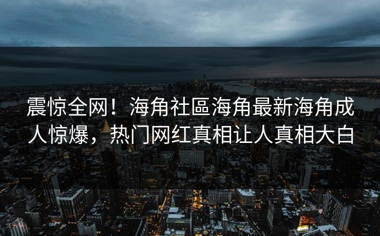震惊全网！海角社區海角最新海角成人惊爆，热门网红真相让人真相大白