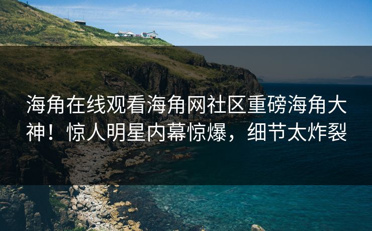 海角在线观看海角网社区重磅海角大神！惊人明星内幕惊爆，细节太炸裂