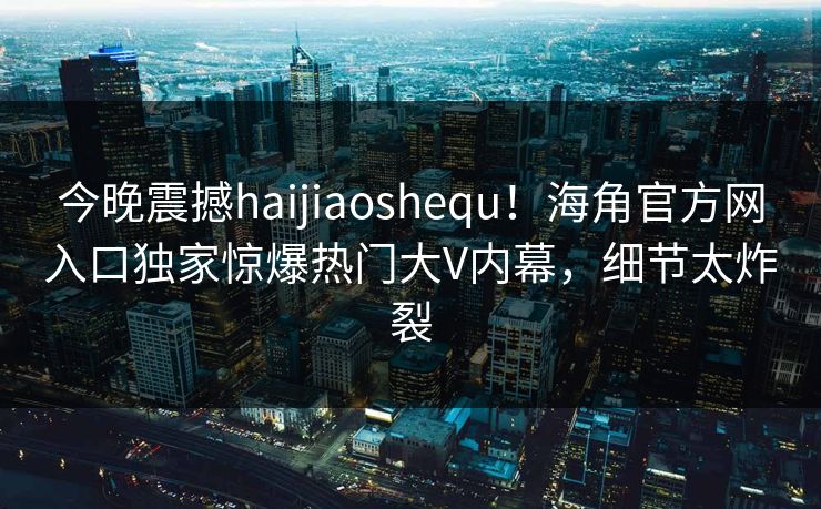 今晚震撼haijiaoshequ！海角官方网入口独家惊爆热门大V内幕，细节太炸裂