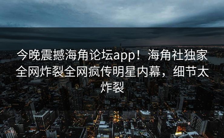 今晚震撼海角论坛app！海角社独家全网炸裂全网疯传明星内幕，细节太炸裂