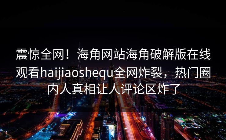 震惊全网！海角网站海角破解版在线观看haijiaoshequ全网炸裂，热门圈内人真相让人评论区炸了