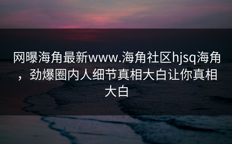 网曝海角最新www.海角社区hjsq海角，劲爆圈内人细节真相大白让你真相大白