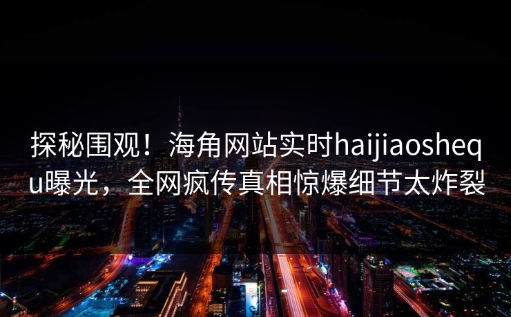 探秘围观！海角网站实时haijiaoshequ曝光，全网疯传真相惊爆细节太炸裂