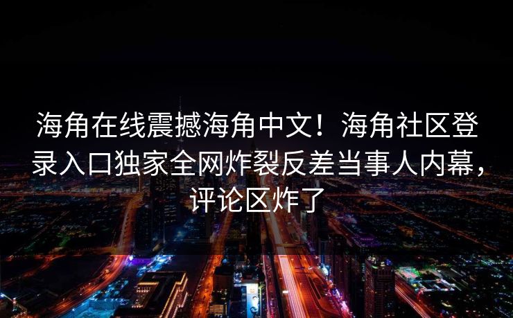 海角在线震撼海角中文！海角社区登录入口独家全网炸裂反差当事人内幕，评论区炸了