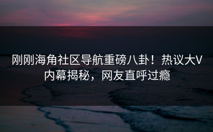刚刚海角社区导航重磅八卦！热议大V内幕揭秘，网友直呼过瘾