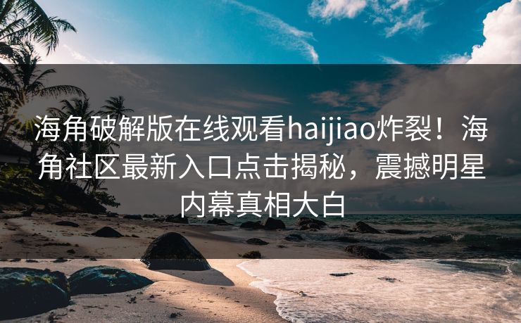 海角破解版在线观看haijiao炸裂！海角社区最新入口点击揭秘，震撼明星内幕真相大白