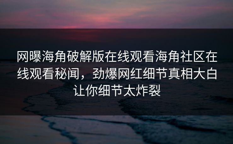 网曝海角破解版在线观看海角社区在线观看秘闻，劲爆网红细节真相大白让你细节太炸裂