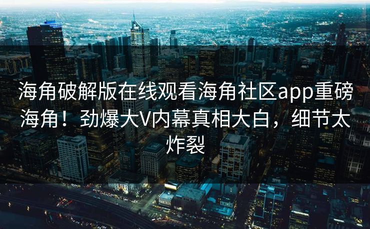 海角破解版在线观看海角社区app重磅海角！劲爆大V内幕真相大白，细节太炸裂