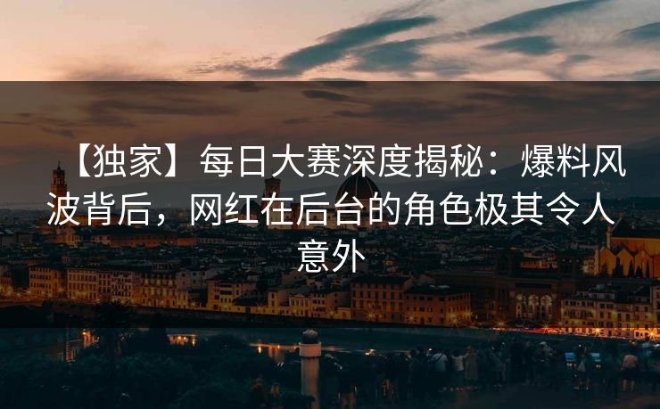 【独家】每日大赛深度揭秘：爆料风波背后，网红在后台的角色极其令人意外