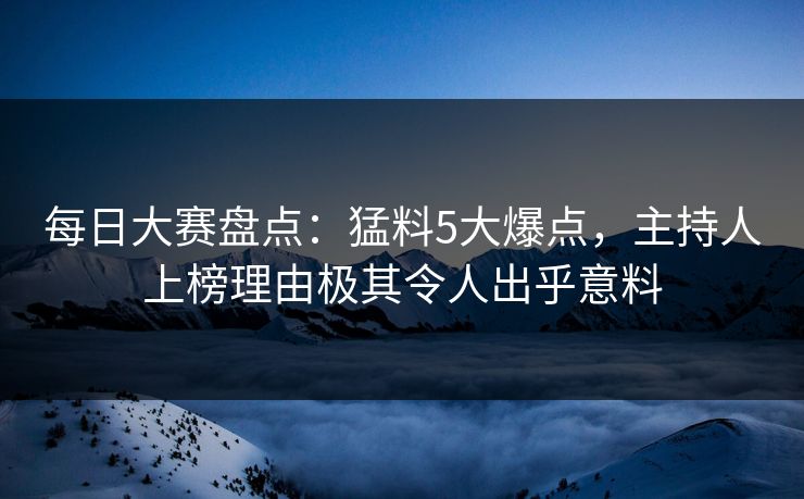 每日大赛盘点：猛料5大爆点，主持人上榜理由极其令人出乎意料