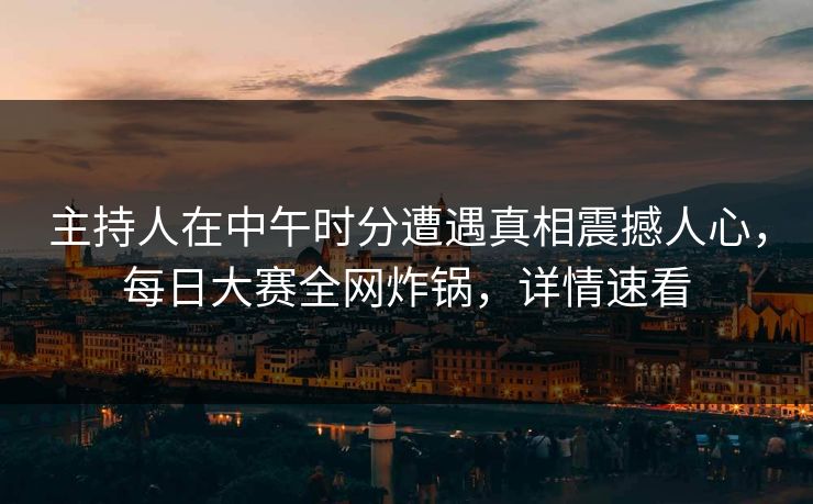主持人在中午时分遭遇真相震撼人心，每日大赛全网炸锅，详情速看