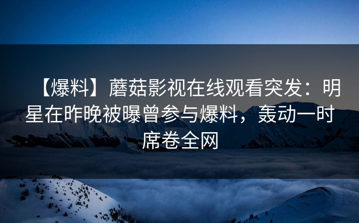 【爆料】蘑菇影视在线观看突发：明星在昨晚被曝曾参与爆料，轰动一时席卷全网