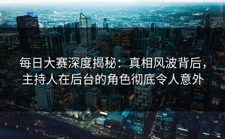 每日大赛深度揭秘：真相风波背后，主持人在后台的角色彻底令人意外
