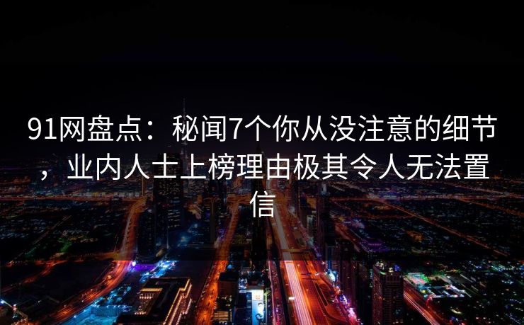 91网盘点：秘闻7个你从没注意的细节，业内人士上榜理由极其令人无法置信