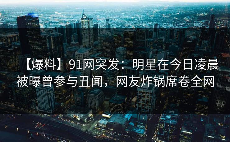 【爆料】91网突发：明星在今日凌晨被曝曾参与丑闻，网友炸锅席卷全网
