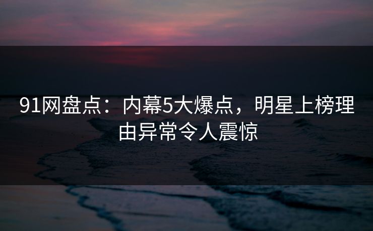 91网盘点：内幕5大爆点，明星上榜理由异常令人震惊