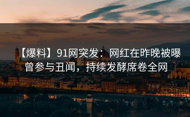 【爆料】91网突发：网红在昨晚被曝曾参与丑闻，持续发酵席卷全网