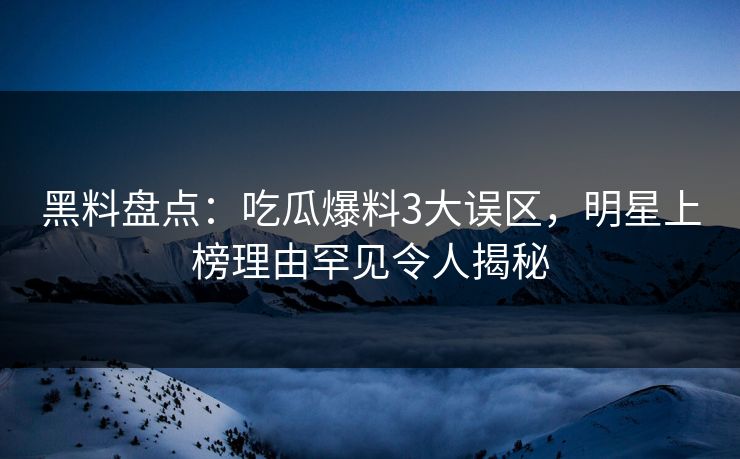黑料盘点：吃瓜爆料3大误区，明星上榜理由罕见令人揭秘
