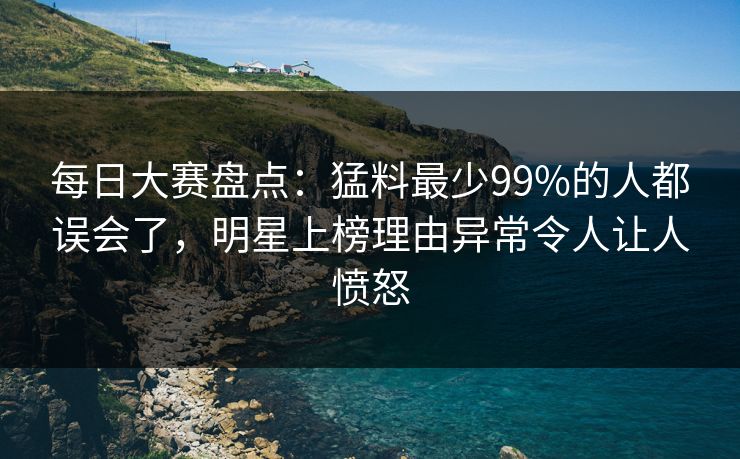 每日大赛盘点：猛料最少99%的人都误会了，明星上榜理由异常令人让人愤怒