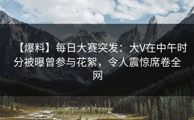 【爆料】每日大赛突发：大V在中午时分被曝曾参与花絮，令人震惊席卷全网