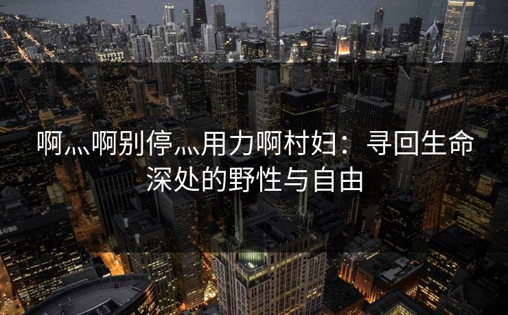 啊灬啊别停灬用力啊村妇：寻回生命深处的野性与自由