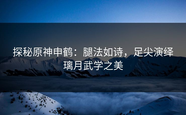 探秘原神申鹤:腿法如诗,足尖演绎璃月武学之美