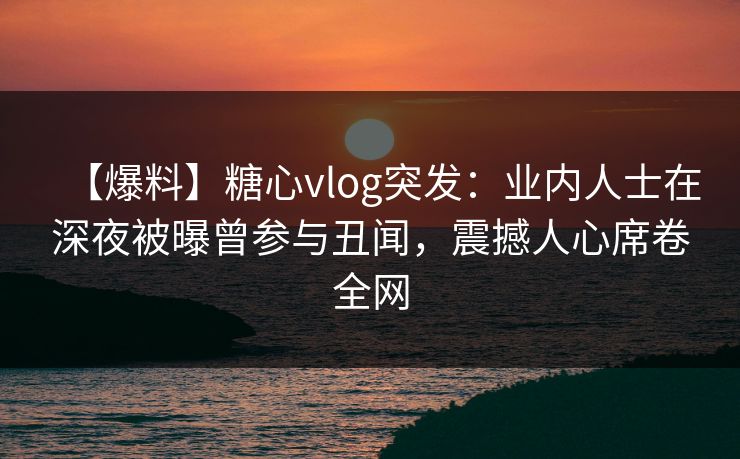 【爆料】糖心vlog突发：业内人士在深夜被曝曾参与丑闻，震撼人心席卷全网