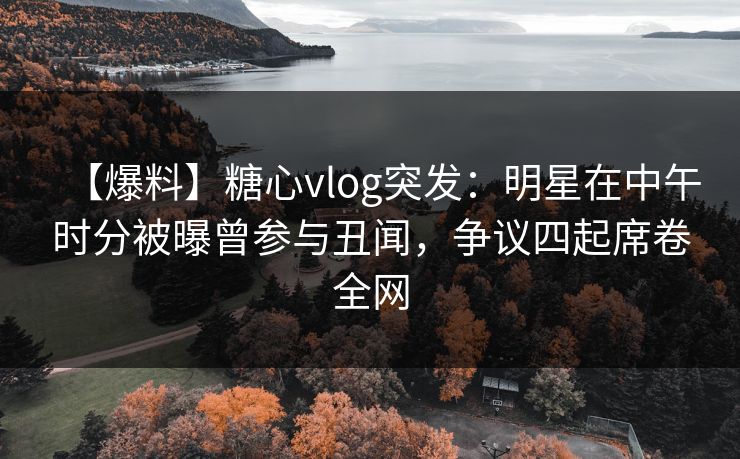 【爆料】糖心vlog突发：明星在中午时分被曝曾参与丑闻，争议四起席卷全网
