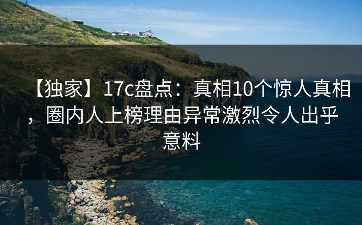 【独家】17c盘点：真相10个惊人真相，圈内人上榜理由异常激烈令人出乎意料