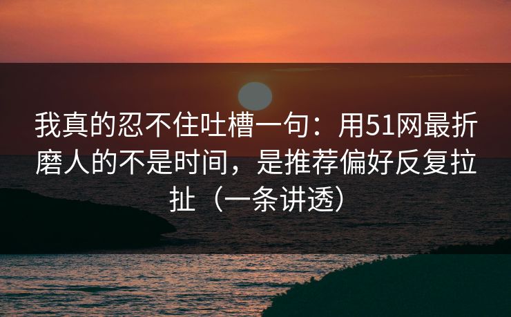 我真的忍不住吐槽一句：用51网最折磨人的不是时间，是推荐偏好反复拉扯（一条讲透）
